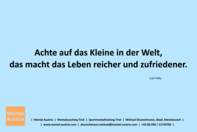 Achte auf das Kleine in der Welt, das macht das Leben reicher und zufriedener. Carl Hilty - Mentalcoaching - Hypnose - Sporthypnose - Michael Deutschmann, Akademischer Mentalcoach, Mentaltrainer, Sportmentaltrainer, Sportmentalcoach, Hypnosetrainer, Hypnosecoach, Supervisor, Seminarleiter, Mentaltraining, Sportmentaltraining, Mentalcoaching, Coaching, Sportmentalcoaching, Hypnose, Sporthypnose, Supervision, Workshops, Seminare, Erfolgscoach, Coach, Erfolg, Success,