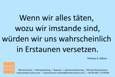 Wenn wir alles täten, wozu wir imstande sind, würden wir uns wahrscheinlich in Erstaunen versetzen. Thomas Edison - Mentalcoaching - Hypnose - Sporthypnose - Michael Deutschmann, Akademischer Mentalcoach, Mentaltrainer, Sportmentaltrainer, Sportmentalcoach, Hypnosetrainer, Hypnosecoach, Supervisor, Seminarleiter, Mentaltraining, Sportmentaltraining, Mentalcoaching, Coaching, Sportmentalcoaching, Hypnose, Sporthypnose, Supervision, Workshops, Seminare, Erfolgscoach, Coach, Erfolg, Success,