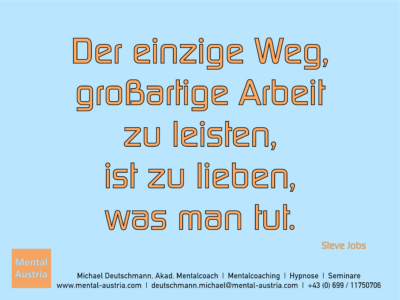 Der einzige Weg, großartige Arbeit zu leisten, ist zu lieben, was man tut. Steve Jobs - Mentalcoaching - Hypnose - Sporthypnose - Michael Deutschmann, Akademischer Mentalcoach, Mentaltrainer, Sportmentaltrainer, Sportmentalcoach, Hypnosetrainer, Hypnosecoach, Supervisor, Seminarleiter, Mentaltraining, Sportmentaltraining, Mentalcoaching, Coaching, Sportmentalcoaching, Hypnose, Sporthypnose, Supervision, Workshops, Seminare, Erfolgscoach, Coach, Erfolg, Success,