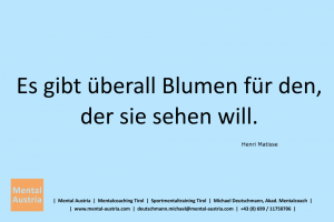 Es gibt überall Blumen für den, der sie sehen will. Henri Matisse - Mentalcoaching - Hypnose - Sporthypnose - Michael Deutschmann, Akademischer Mentalcoach, Mentaltrainer, Sportmentaltrainer, Sportmentalcoach, Hypnosetrainer, Hypnosecoach, Supervisor, Seminarleiter, Mentaltraining, Sportmentaltraining, Mentalcoaching, Coaching, Sportmentalcoaching, Hypnose, Sporthypnose, Supervision, Workshops, Seminare, Erfolgscoach, Coach, Erfolg, Success,