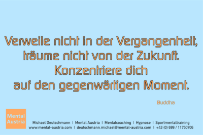 Verweile nicht in der Vergangenheit, träume nicht von der Zukunft. Konzentriere dich auf den gegenwärtigen Moment. Buddha - Mentalcoaching - Hypnose - Sporthypnose - Michael Deutschmann, Akademischer Mentalcoach, Mentaltrainer, Sportmentaltrainer, Sportmentalcoach, Hypnosetrainer, Hypnosecoach, Supervisor, Seminarleiter, Mentaltraining, Sportmentaltraining, Mentalcoaching, Coaching, Sportmentalcoaching, Hypnose, Sporthypnose, Supervision, Workshops, Seminare, Erfolgscoach, Coach, Erfolg, Success,