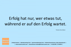 Erfolg hat nur, wer etwas tut, während er auf den Erfolg wartet. Thomas Edison - Mentalcoaching - Hypnose - Sporthypnose - Michael Deutschmann, Akademischer Mentalcoach, Mentaltrainer, Sportmentaltrainer, Sportmentalcoach, Hypnosetrainer, Hypnosecoach, Supervisor, Seminarleiter, Mentaltraining, Sportmentaltraining, Mentalcoaching, Coaching, Sportmentalcoaching, Hypnose, Sporthypnose, Supervision, Workshops, Seminare, Erfolgscoach, Coach, Erfolg, Success,