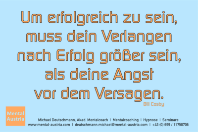 Um erfolgreich zu sein, muss dein Verlangen nach Erfolg größer sein, als deine Angst vor dem Versagen. Bill Cosby - Mentalcoaching - Hypnose - Sporthypnose - Michael Deutschmann, Akademischer Mentalcoach, Mentaltrainer, Sportmentaltrainer, Sportmentalcoach, Hypnosetrainer, Hypnosecoach, Supervisor, Seminarleiter, Mentaltraining, Sportmentaltraining, Mentalcoaching, Coaching, Sportmentalcoaching, Hypnose, Sporthypnose, Supervision, Workshops, Seminare, Erfolgscoach, Coach, Erfolg, Success,