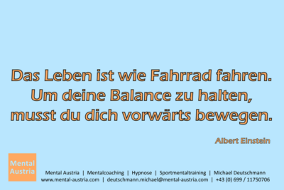 Das Leben ist wie Fahrrad fahren. Um deine Balance zu halten, musst du dich vorwärts bewegen. Albert Einstein - Mentalcoaching - Hypnose - Sporthypnose - Michael Deutschmann, Akademischer Mentalcoach, Mentaltrainer, Sportmentaltrainer, Sportmentalcoach, Hypnosetrainer, Hypnosecoach, Supervisor, Seminarleiter, Mentaltraining, Sportmentaltraining, Mentalcoaching, Coaching, Sportmentalcoaching, Hypnose, Sporthypnose, Supervision, Workshops, Seminare, Erfolgscoach, Coach, Erfolg, Success,