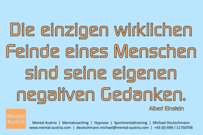 Die einzigen wirklichen Feinde eines Menschen sind seine eigenen negativen Gedanken. Albert Einstein - Mentalcoaching - Hypnose - Sporthypnose - Michael Deutschmann, Akademischer Mentalcoach, Mentaltrainer, Sportmentaltrainer, Sportmentalcoach, Hypnosetrainer, Hypnosecoach, Supervisor, Seminarleiter, Mentaltraining, Sportmentaltraining, Mentalcoaching, Coaching, Sportmentalcoaching, Hypnose, Sporthypnose, Supervision, Workshops, Seminare, Erfolgscoach, Coach, Erfolg, Success,