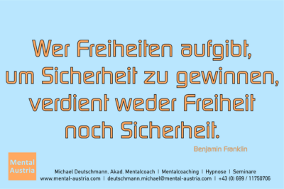 Wer Freiheit aufgibt, um Sicherheit zu gewinnen, verdient weder Freiheit noch Sicherheit. Benjamin Franklin - Mentalcoaching - Hypnose - Sporthypnose - Michael Deutschmann, Akademischer Mentalcoach, Mentaltrainer, Sportmentaltrainer, Sportmentalcoach, Hypnosetrainer, Hypnosecoach, Supervisor, Seminarleiter, Mentaltraining, Sportmentaltraining, Mentalcoaching, Coaching, Sportmentalcoaching, Hypnose, Sporthypnose, Supervision, Workshops, Seminare, Erfolgscoach, Coach, Erfolg, Success,