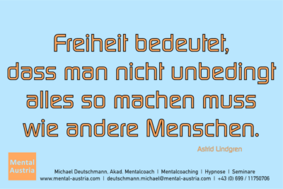 Freiheit bedeutet, dass man nicht unbedingt alles so machen muss wie andere Menschen. Astrid Lindgren - Mentalcoaching - Hypnose - Sporthypnose - Michael Deutschmann, Akademischer Mentalcoach, Mentaltrainer, Sportmentaltrainer, Sportmentalcoach, Hypnosetrainer, Hypnosecoach, Supervisor, Seminarleiter, Mentaltraining, Sportmentaltraining, Mentalcoaching, Coaching, Sportmentalcoaching, Hypnose, Sporthypnose, Supervision, Workshops, Seminare, Erfolgscoach, Coach, Erfolg, Success,