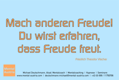 Mach anderen Freude! Du wirst erfahren, dass Freude freut. Friedrich Theodor Vischer - Mentalcoaching - Hypnose - Sporthypnose - Michael Deutschmann, Akademischer Mentalcoach, Mentaltrainer, Sportmentaltrainer, Sportmentalcoach, Hypnosetrainer, Hypnosecoach, Supervisor, Seminarleiter, Mentaltraining, Sportmentaltraining, Mentalcoaching, Coaching, Sportmentalcoaching, Hypnose, Sporthypnose, Supervision, Workshops, Seminare, Erfolgscoach, Coach, Erfolg, Success,