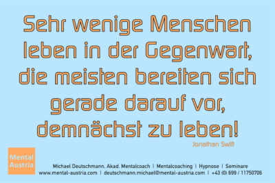 Sehr wenige Menschen leben in der Gegenwart, die meisten bereiten sich gerade darauf vor, demnächst zu leben. Jonathan Swift - Mentalcoaching - Hypnose - Sporthypnose - Michael Deutschmann, Akademischer Mentalcoach, Mentaltrainer, Sportmentaltrainer, Sportmentalcoach, Hypnosetrainer, Hypnosecoach, Supervisor, Seminarleiter, Mentaltraining, Sportmentaltraining, Mentalcoaching, Coaching, Sportmentalcoaching, Hypnose, Sporthypnose, Supervision, Workshops, Seminare, Erfolgscoach, Coach, Erfolg, Success,