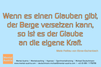 Wenn es einen Glauben gibt, der Berge versetzen kann, so ist es der Glaube an die eigene Kraft. Marie von Ebner-Eschenbach - Mentalcoaching - Hypnose - Sporthypnose - Michael Deutschmann, Akademischer Mentalcoach, Mentaltrainer, Sportmentaltrainer, Sportmentalcoach, Hypnosetrainer, Hypnosecoach, Supervisor, Seminarleiter, Mentaltraining, Sportmentaltraining, Mentalcoaching, Coaching, Sportmentalcoaching, Hypnose, Sporthypnose, Supervision, Workshops, Seminare, Erfolgscoach, Coach, Erfolg, Success,