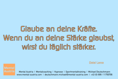 Glaube an deine Kräfte. Wenn du an deine Stärke glaubst, wirst du täglich stärker. Dalai Lama - Mentalcoaching - Hypnose - Sporthypnose - Michael Deutschmann, Akademischer Mentalcoach, Mentaltrainer, Sportmentaltrainer, Sportmentalcoach, Hypnosetrainer, Hypnosecoach, Supervisor, Seminarleiter, Mentaltraining, Sportmentaltraining, Mentalcoaching, Coaching, Sportmentalcoaching, Hypnose, Sporthypnose, Supervision, Workshops, Seminare, Erfolgscoach, Coach, Erfolg, Success,