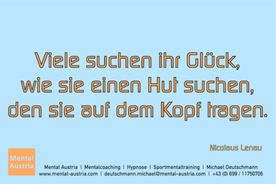 Viele suchen ihr Glück, wie sie einen Hut suchen, den sie auf dem Kopf tragen. Nicolaus Lenau - Mentalcoaching - Hypnose - Sporthypnose - Michael Deutschmann, Akademischer Mentalcoach, Mentaltrainer, Sportmentaltrainer, Sportmentalcoach, Hypnosetrainer, Hypnosecoach, Supervisor, Seminarleiter, Mentaltraining, Sportmentaltraining, Mentalcoaching, Coaching, Sportmentalcoaching, Hypnose, Sporthypnose, Supervision, Workshops, Seminare, Erfolgscoach, Coach, Erfolg, Success,