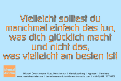 Vielleicht solltest du manchmal einfach das tun, was dich glücklich macht und nicht das, was vielleicht am besten ist! - Mentalcoaching - Hypnose - Sporthypnose - Michael Deutschmann, Akademischer Mentalcoach, Mentaltrainer, Sportmentaltrainer, Sportmentalcoach, Hypnosetrainer, Hypnosecoach, Supervisor, Seminarleiter, Mentaltraining, Sportmentaltraining, Mentalcoaching, Coaching, Sportmentalcoaching, Hypnose, Sporthypnose, Supervision, Workshops, Seminare, Erfolgscoach, Coach, Erfolg, Success,