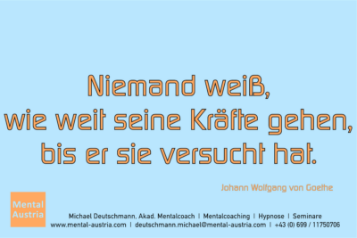 Niemand weiß, wie weit seine Kräfte gehen, bis er sie versucht hat. Johann Wolfgang von Goethe - Mentalcoaching - Hypnose - Sporthypnose - Michael Deutschmann, Akademischer Mentalcoach, Mentaltrainer, Sportmentaltrainer, Sportmentalcoach, Hypnosetrainer, Hypnosecoach, Supervisor, Seminarleiter, Mentaltraining, Sportmentaltraining, Mentalcoaching, Coaching, Sportmentalcoaching, Hypnose, Sporthypnose, Supervision, Workshops, Seminare, Erfolgscoach, Coach, Erfolg, Success,