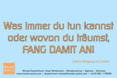 Was immer du tun kannst oder wovon du träumst, FANG DAMIT AN! Johann Wolfgang von Goethe - Mentalcoaching - Hypnose - Sporthypnose - Michael Deutschmann, Akademischer Mentalcoach, Mentaltrainer, Sportmentaltrainer, Sportmentalcoach, Hypnosetrainer, Hypnosecoach, Supervisor, Seminarleiter, Mentaltraining, Sportmentaltraining, Mentalcoaching, Coaching, Sportmentalcoaching, Hypnose, Sporthypnose, Supervision, Workshops, Seminare, Erfolgscoach, Coach, Erfolg, Success,