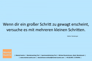 Wenn dir ein großer Schritt zu gewagt erscheint, versuche es mit mehreren kleinen Schritten. Walter Reisberger - Mentalcoaching - Hypnose - Sporthypnose - Michael Deutschmann, Akademischer Mentalcoach, Mentaltrainer, Sportmentaltrainer, Sportmentalcoach, Hypnosetrainer, Hypnosecoach, Supervisor, Seminarleiter, Mentaltraining, Sportmentaltraining, Mentalcoaching, Coaching, Sportmentalcoaching, Hypnose, Sporthypnose, Supervision, Workshops, Seminare, Erfolgscoach, Coach, Erfolg, Success,