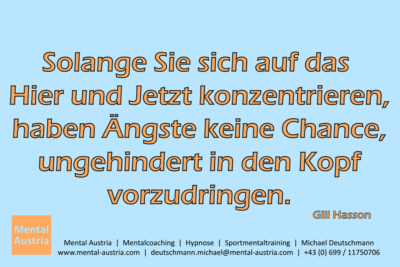 Solange Sie sich auf das Hier und Jetzt konzentrieren, haben Ängste keine Chance, ungehindert in den Kopf vorzudringen. Gill Hasson - Mentalcoaching - Hypnose - Sporthypnose - Michael Deutschmann, Akademischer Mentalcoach, Mentaltrainer, Sportmentaltrainer, Sportmentalcoach, Hypnosetrainer, Hypnosecoach, Supervisor, Seminarleiter, Mentaltraining, Sportmentaltraining, Mentalcoaching, Coaching, Sportmentalcoaching, Hypnose, Sporthypnose, Supervision, Workshops, Seminare, Erfolgscoach, Coach, Erfolg, Success,