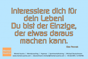 Interessiere dich für dein Leben! Du bist der Einzige, der etwas daraus machen kann. Else Panneck - Mentalcoaching - Hypnose - Sporthypnose - Michael Deutschmann, Akademischer Mentalcoach, Mentaltrainer, Sportmentaltrainer, Sportmentalcoach, Hypnosetrainer, Hypnosecoach, Supervisor, Seminarleiter, Mentaltraining, Sportmentaltraining, Mentalcoaching, Coaching, Sportmentalcoaching, Hypnose, Sporthypnose, Supervision, Workshops, Seminare, Erfolgscoach, Coach, Erfolg, Success,