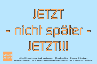 JETZT - nicht später - JETZT!!! - Mentalcoaching - Hypnose - Sporthypnose - Michael Deutschmann, Akademischer Mentalcoach, Mentaltrainer, Sportmentaltrainer, Sportmentalcoach, Hypnosetrainer, Hypnosecoach, Supervisor, Seminarleiter, Mentaltraining, Sportmentaltraining, Mentalcoaching, Coaching, Sportmentalcoaching, Hypnose, Sporthypnose, Supervision, Workshops, Seminare, Erfolgscoach, Coach, Erfolg, Success,