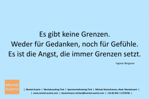 Es gibt keine Grenzen. Weder für Gedanken, noch für Gefühle. Es ist die Angst, die immer Grenzen setzt. Ingmar Bergman - Mentalcoaching - Hypnose - Sporthypnose - Michael Deutschmann, Akademischer Mentalcoach, Mentaltrainer, Sportmentaltrainer, Sportmentalcoach, Hypnosetrainer, Hypnosecoach, Supervisor, Seminarleiter, Mentaltraining, Sportmentaltraining, Mentalcoaching, Coaching, Sportmentalcoaching, Hypnose, Sporthypnose, Supervision, Workshops, Seminare, Erfolgscoach, Coach, Erfolg, Success,