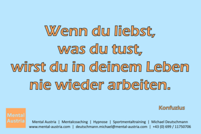 Wenn du liebst, was du tust, wirst du in deinem Leben nie wieder arbeiten. Konfuzius - Mentalcoaching - Hypnose - Sporthypnose - Michael Deutschmann, Akademischer Mentalcoach, Mentaltrainer, Sportmentaltrainer, Sportmentalcoach, Hypnosetrainer, Hypnosecoach, Supervisor, Seminarleiter, Mentaltraining, Sportmentaltraining, Mentalcoaching, Coaching, Sportmentalcoaching, Hypnose, Sporthypnose, Supervision, Workshops, Seminare, Erfolgscoach, Coach, Erfolg, Success,