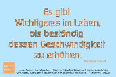 Es gibt Wichtigeres im Leben, als beständig dessen Geschwindigkeit zu erhöhen. Mahatma Ghandi - Mentalcoaching - Hypnose - Sporthypnose - Michael Deutschmann, Akademischer Mentalcoach, Mentaltrainer, Sportmentaltrainer, Sportmentalcoach, Hypnosetrainer, Hypnosecoach, Supervisor, Seminarleiter, Mentaltraining, Sportmentaltraining, Mentalcoaching, Coaching, Sportmentalcoaching, Hypnose, Sporthypnose, Supervision, Workshops, Seminare, Erfolgscoach, Coach, Erfolg, Success,