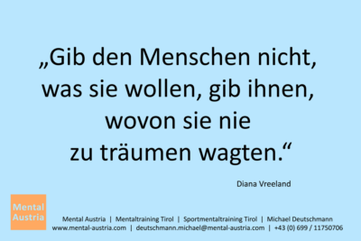 Gib den Menschen nicht, was sie wollen, gib ihnen, wovon sie nie zu träumen wagten. Diana Vreeland - Mentalcoaching - Hypnose - Sporthypnose - Michael Deutschmann, Akademischer Mentalcoach, Mentaltrainer, Sportmentaltrainer, Sportmentalcoach, Hypnosetrainer, Hypnosecoach, Supervisor, Seminarleiter, Mentaltraining, Sportmentaltraining, Mentalcoaching, Coaching, Sportmentalcoaching, Hypnose, Sporthypnose, Supervision, Workshops, Seminare, Erfolgscoach, Coach, Erfolg, Success,