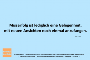 Misserfolg ist lediglich eine Gelegenheit, mit neuen Ansichten noch einmal anzufangen. Henry Ford - Mentalcoaching - Hypnose - Sporthypnose - Michael Deutschmann, Akademischer Mentalcoach, Mentaltrainer, Sportmentaltrainer, Sportmentalcoach, Hypnosetrainer, Hypnosecoach, Supervisor, Seminarleiter, Mentaltraining, Sportmentaltraining, Mentalcoaching, Coaching, Sportmentalcoaching, Hypnose, Sporthypnose, Supervision, Workshops, Seminare, Erfolgscoach, Coach, Erfolg, Success,