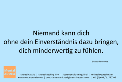 Niemand kann dich ohne dein Einverständnis dazu bringen, dich minderwertig zu fühlen. Eleanor Roosevelt - Mentalcoaching - Hypnose - Sporthypnose - Michael Deutschmann, Akademischer Mentalcoach, Mentaltrainer, Sportmentaltrainer, Sportmentalcoach, Hypnosetrainer, Hypnosecoach, Supervisor, Seminarleiter, Mentaltraining, Sportmentaltraining, Mentalcoaching, Coaching, Sportmentalcoaching, Hypnose, Sporthypnose, Supervision, Workshops, Seminare, Erfolgscoach, Coach, Erfolg, Success,