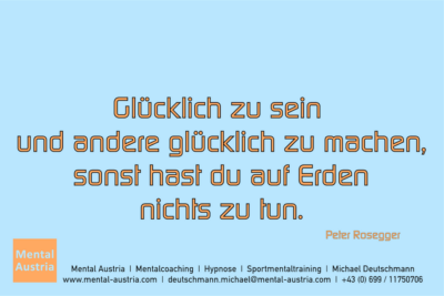 Glücklich zu sein und andere glücklich zu machen, sonst hast du auf Erden nichts zu tun. Peter Rosegger - Mentalcoaching - Hypnose - Sporthypnose - Michael Deutschmann, Akademischer Mentalcoach, Mentaltrainer, Sportmentaltrainer, Sportmentalcoach, Hypnosetrainer, Hypnosecoach, Supervisor, Seminarleiter, Mentaltraining, Sportmentaltraining, Mentalcoaching, Coaching, Sportmentalcoaching, Hypnose, Sporthypnose, Supervision, Workshops, Seminare, Erfolgscoach, Coach, Erfolg, Success,