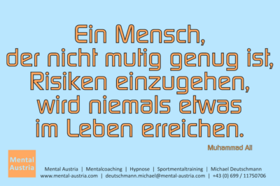 Ein Mensch, der nicht mutig genug ist, Risiken einzugehen, wird niemals im Leben was erreichen. Muhammad Ali - Mentalcoaching - Hypnose - Sporthypnose - Michael Deutschmann, Akademischer Mentalcoach, Mentaltrainer, Sportmentaltrainer, Sportmentalcoach, Hypnosetrainer, Hypnosecoach, Supervisor, Seminarleiter, Mentaltraining, Sportmentaltraining, Mentalcoaching, Coaching, Sportmentalcoaching, Hypnose, Sporthypnose, Supervision, Workshops, Seminare, Erfolgscoach, Coach, Erfolg, Success,