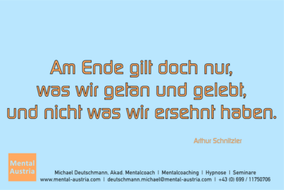 Am Ende gilt doch nur, was wir getan und gelebt, und nicht was wir ersehnt haben. Arthur Schnitzler - Mentalcoaching - Hypnose - Sporthypnose - Michael Deutschmann, Akademischer Mentalcoach, Mentaltrainer, Sportmentaltrainer, Sportmentalcoach, Hypnosetrainer, Hypnosecoach, Supervisor, Seminarleiter, Mentaltraining, Sportmentaltraining, Mentalcoaching, Coaching, Sportmentalcoaching, Hypnose, Sporthypnose, Supervision, Workshops, Seminare, Erfolgscoach, Coach, Erfolg, Success,