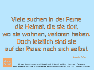 Viele suchen in der Ferne die Heimat, die sie dort, wo sie wohnen, verloren haben. Doch letztlich sind sie auf der Reise nach sich selbst. Anselm Grün - Erfolg Success Victory Sieg - Mentalcoach Michael Deutschmann - Mentalcoaching Hypnose Seminare - Mental Austria