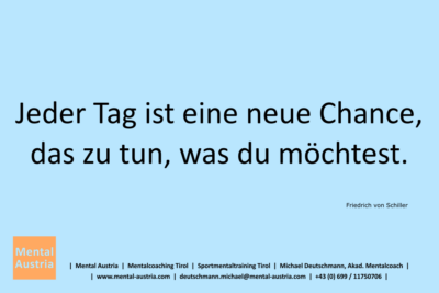 Jeder Tag ist eine neue Chance, das zu tun, was du möchtest. Friedrich von Schiller - Mentalcoaching - Hypnose - Sporthypnose - Michael Deutschmann, Akademischer Mentalcoach, Mentaltrainer, Sportmentaltrainer, Sportmentalcoach, Hypnosetrainer, Hypnosecoach, Supervisor, Seminarleiter, Mentaltraining, Sportmentaltraining, Mentalcoaching, Coaching, Sportmentalcoaching, Hypnose, Sporthypnose, Supervision, Workshops, Seminare, Erfolgscoach, Coach, Erfolg, Success,