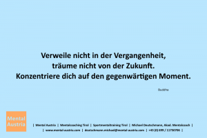 Verweile nicht in der Vergangenheit, träume nicht von der Zukunft. Konzentriere dich auf den gegenwärtigen Moment. Buddha - Mentalcoaching - Hypnose - Sporthypnose - Michael Deutschmann, Akademischer Mentalcoach, Mentaltrainer, Sportmentaltrainer, Sportmentalcoach, Hypnosetrainer, Hypnosecoach, Supervisor, Seminarleiter, Mentaltraining, Sportmentaltraining, Mentalcoaching, Coaching, Sportmentalcoaching, Hypnose, Sporthypnose, Supervision, Workshops, Seminare, Erfolgscoach, Coach, Erfolg, Success,