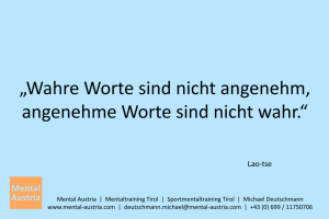 Wahre Worte sind nicht angenehm, angenehme Worte sind nicht wahr. Lao-tse - Mentalcoaching - Hypnose - Sporthypnose - Michael Deutschmann, Akademischer Mentalcoach, Mentaltrainer, Sportmentaltrainer, Sportmentalcoach, Hypnosetrainer, Hypnosecoach, Supervisor, Seminarleiter, Mentaltraining, Sportmentaltraining, Mentalcoaching, Coaching, Sportmentalcoaching, Hypnose, Sporthypnose, Supervision, Workshops, Seminare, Erfolgscoach, Coach, Erfolg, Success,