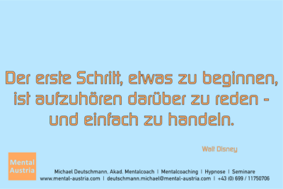 Der erste Schritt, etwas zu beginnen, ist aufzuhören darüber zu reden - und einfach zu handeln. Walt Disney - Mentalcoaching - Hypnose - Sporthypnose - Michael Deutschmann, Akademischer Mentalcoach, Mentaltrainer, Sportmentaltrainer, Sportmentalcoach, Hypnosetrainer, Hypnosecoach, Supervisor, Seminarleiter, Mentaltraining, Sportmentaltraining, Mentalcoaching, Coaching, Sportmentalcoaching, Hypnose, Sporthypnose, Supervision, Workshops, Seminare, Erfolgscoach, Coach, Erfolg, Success,