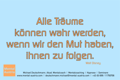 Alle Träume können wahr werden, wenn wir den Mut haben, ihnen zu folgen. Walt Disney - Mentalcoaching - Hypnose - Sporthypnose - Michael Deutschmann, Akademischer Mentalcoach, Mentaltrainer, Sportmentaltrainer, Sportmentalcoach, Hypnosetrainer, Hypnosecoach, Supervisor, Seminarleiter, Mentaltraining, Sportmentaltraining, Mentalcoaching, Coaching, Sportmentalcoaching, Hypnose, Sporthypnose, Supervision, Workshops, Seminare, Erfolgscoach, Coach, Erfolg, Success,