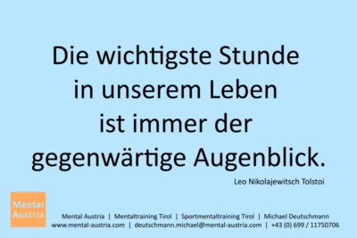 Die wichtigste Stunde in unserem Leben ist immer der gegenwärtige Augenblick. Tolstoi - Mentalcoaching - Hypnose - Sporthypnose - Michael Deutschmann, Akademischer Mentalcoach, Mentaltrainer, Sportmentaltrainer, Sportmentalcoach, Hypnosetrainer, Hypnosecoach, Supervisor, Seminarleiter, Mentaltraining, Sportmentaltraining, Mentalcoaching, Coaching, Sportmentalcoaching, Hypnose, Sporthypnose, Supervision, Workshops, Seminare, Erfolgscoach, Coach, Erfolg, Success,