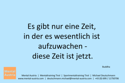 Es gibt nur eine Zeit, in der es wesentlich ist aufzuwachen - diese Zeit ist jetzt. Buddha - Mentalcoaching - Hypnose - Sporthypnose - Michael Deutschmann, Akademischer Mentalcoach, Mentaltrainer, Sportmentaltrainer, Sportmentalcoach, Hypnosetrainer, Hypnosecoach, Supervisor, Seminarleiter, Mentaltraining, Sportmentaltraining, Mentalcoaching, Coaching, Sportmentalcoaching, Hypnose, Sporthypnose, Supervision, Workshops, Seminare, Erfolgscoach, Coach, Erfolg, Success,