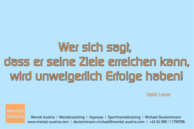 Wer sich sagt, dass er seine Ziele erreichen kann, wird unweigerlich Erfolge haben! Dalai Lama - Mentalcoaching - Hypnose - Sporthypnose - Michael Deutschmann, Akademischer Mentalcoach, Mentaltrainer, Sportmentaltrainer, Sportmentalcoach, Hypnosetrainer, Hypnosecoach, Supervisor, Seminarleiter, Mentaltraining, Sportmentaltraining, Mentalcoaching, Coaching, Sportmentalcoaching, Hypnose, Sporthypnose, Supervision, Workshops, Seminare, Erfolgscoach, Coach, Erfolg, Success,