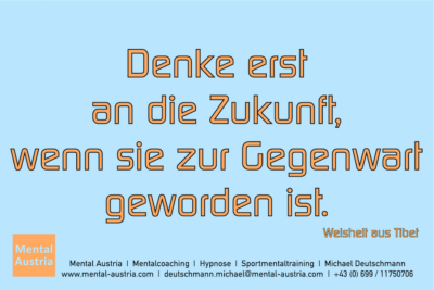 Denke erst an die Zukunft, wenn sie zur Gegenwart geworden ist. Weisheit aus Tibet - Mentalcoaching - Hypnose - Sporthypnose - Michael Deutschmann, Akademischer Mentalcoach, Mentaltrainer, Sportmentaltrainer, Sportmentalcoach, Hypnosetrainer, Hypnosecoach, Supervisor, Seminarleiter, Mentaltraining, Sportmentaltraining, Mentalcoaching, Coaching, Sportmentalcoaching, Hypnose, Sporthypnose, Supervision, Workshops, Seminare, Erfolgscoach, Coach, Erfolg, Success,