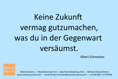 Keine Zukunft vermag gutzumachen, was du in der Gegenwart versäumst. Albert Schweitzer - Mentalcoaching - Hypnose - Sporthypnose - Michael Deutschmann, Akademischer Mentalcoach, Mentaltrainer, Sportmentaltrainer, Sportmentalcoach, Hypnosetrainer, Hypnosecoach, Supervisor, Seminarleiter, Mentaltraining, Sportmentaltraining, Mentalcoaching, Coaching, Sportmentalcoaching, Hypnose, Sporthypnose, Supervision, Workshops, Seminare, Erfolgscoach, Coach, Erfolg, Success,