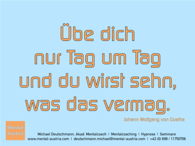 Übe dich nur Tag um Tag und du wirst sehn, was das vermag. Johann Wolfgang von Goethe - Erfolg Success Victory Sieg - Mentalcoach Michael Deutschmann - Mentalcoaching Hypnose Seminare - Mental Austria