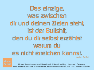 Das einzige, was zwischen dir und deinen Zielen steht, ist der Bullshit, den du dir selbst erzählst warum du es nicht erreichen kannst. Jordan Belfort - Erfolg Success Victory Sieg - Mentalcoach Michael Deutschmann - Mentalcoaching Hypnose Seminare - Mental Austria - Mentaltrainer Leistungssport, Mentaltrainer Spitzensport, Mentalcoach Leistungssport, Mentalcoach Spitzensport, Sportmentaltrainer Leistungssport, Sportmentaltrainer Spitzensport, Mentaltraining Leistungssport, Mentaltraining Spitzensport, Mentalcoaching Leistungssport, Mentalcoaching Spitzensport, Sportmentaltraining Leistungssport, Sportmentaltraining Spitzensport, Hypnose Sport, Hypnose Leistungssport, Hypnose Spitzensport,