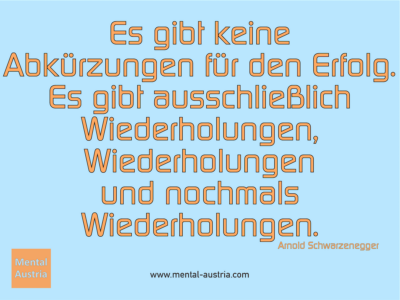 Es gibt keine Abkürzungen für den Erfolg. Es gibt ausschließlich Wiederholungen, Wiederholungen und nochmals Wiederholungen. Arnold Schwarzenegger - Erfolg Success Victory Sieg - Coach Mentalcoach Michael Deutschmann - Mentaltraining Coaching Mentalcoaching Sportmentaltraining Hypnose Seminare - Sport Leistungssport Führungskräfte Unternehmer Wirtschaft Business - Mental Austria