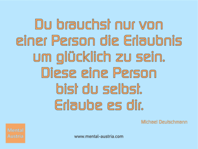 Du brauchst nur von einer Person die Erlaubnis um glücklich zu sein. Diese eine Person bist du selbst. Erlaube es dir. Michael Deutschmann, Akad. Mentalcoach - Erfolg Success Victory Sieg - Coach Mentalcoach Supervisor Michael Deutschmann - Mentaltraining Coaching Mentalcoaching Sportmentaltraining Hypnose Supervision Seminare - Sport Leistungssport Führungskräfte Unternehmer Wirtschaft Business - Mental Austria