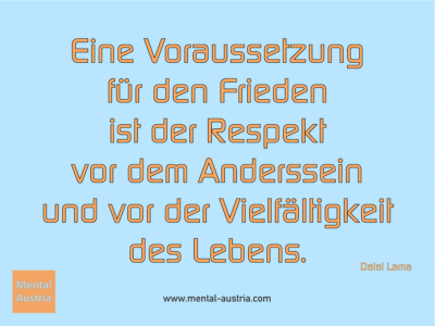 Eine Voraussetzung für den Frieden ist der Respekt vor dem Anderssein und vor der Vielfältigkeit des Lebens. Dalai Lama - Erfolg Success Victory Sieg - Coach Mentalcoach Supervisor Michael Deutschmann - Mentaltraining Coaching Mentalcoaching Sportmentaltraining Hypnose Supervision Seminare - Sport Leistungssport Führungskräfte Unternehmer Wirtschaft Business - Mental Austria