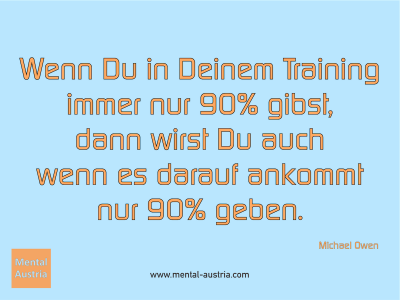 Wenn Du in Deinem Training immer nur 90% gibst, dann wirst Du auch wenn es darauf ankommt nur 90% geben. Michael Owen - Erfolg Success Victory Sieg - Mentaltrainer Coach Mentalcoach Sportmentaltrainer Supervisor Michael Deutschmann - Mentaltraining Coaching Mentalcoaching Sportmentaltraining Hypnose Sporthypnose Supervision Seminare - Sport Leistungssport Führungskräfte Unternehmer Wirtschaft Business - Mental Austria