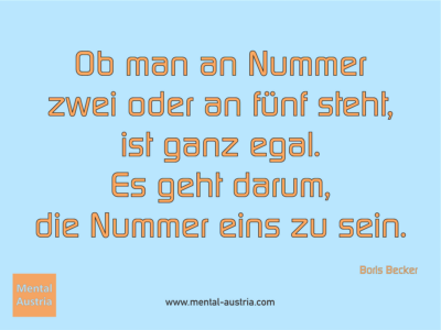 Ob man an Nummer zwei oder an fünf steht, ist ganz egal. Es geht darum, die Nummer eins zu sein. Boris Becker - Erfolg Success Victory Sieg - Mentaltrainer Coach Mentalcoach Sportmentaltrainer Supervisor Michael Deutschmann - Mentaltraining Coaching Mentalcoaching Sportmentaltraining Hypnose Sporthypnose Supervision Seminare - Sport Leistungssport Führungskräfte Unternehmer Wirtschaft Business - Mental Austria